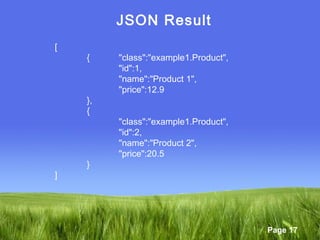 Page 17
JSON Result
[
{ "class":"example1.Product",
"id":1,
"name":"Product 1",
"price":12.9
},
{
"class":"example1.Product",
"id":2,
"name":"Product 2",
"price":20.5
}
]
 