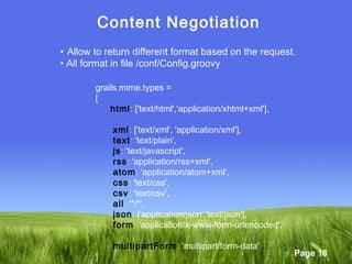 Page 18
Content Negotiation
• Allow to return different format based on the request.
• All format in file /conf/Config.groovy
grails.mime.types =
[
html: ['text/html','application/xhtml+xml'],
xml: ['text/xml', 'application/xml'],
text: 'text/plain',
js: 'text/javascript',
rss: 'application/rss+xml',
atom: 'application/atom+xml',
css: 'text/css',
csv: 'text/csv',
all: '*/*',
json: ['application/json','text/json'],
form: 'application/x-www-form-urlencoded',
multipartForm: 'multipart/form-data'
]
 