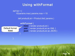 Page 19
Using withFormat
def list = {
if(!params.max) params.max = 10
def productList = Product.list( params )
withFormat {
html { render productList }
xml { render productList as XML }
json { render productList as JSON }
}
}
Default format
html
 