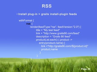 Page 25
RSS
• Install plug-in > grails install-plugin feeds
withFormat {
rss {
render(feedType:"rss", feedVersion:"2.0") {
title = "My test feed"
link = "http://www.grails66.com/feed"
description = “Grails 66 feed"
productList.each() { product ->
entry(product.name) {
link ="http://grails66.com//${product.id}"
product.name
}
}
}
}
}
 