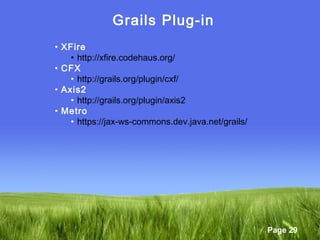 Page 29
Grails Plug-in
• XFire
• http://xfire.codehaus.org/
• CFX
• http://grails.org/plugin/cxf/
• Axis2
• http://grails.org/plugin/axis2
• Metro
• https://jax-ws-commons.dev.java.net/grails/
 