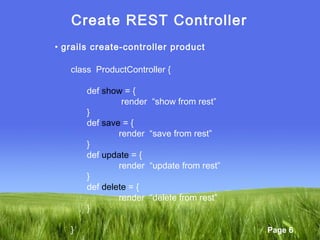Page 6
Create REST Controller
• grails create-controller product
class ProductController {
def show = {
render “show from rest”
}
def save = {
render “save from rest”
}
def update = {
render “update from rest”
}
def delete = {
render “delete from rest”
}
}
 