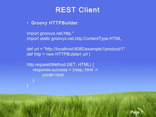Page 7
REST Client
• Groovy HTTPBuilder
import groovyx.net.http.*
import static groovyx.net.http.ContentType.HTML
def url = "http://localhost:8080/example1/product/1"
def http = new HTTPBuilder( url )
http.request(Method.GET, HTML) {
response.success = {resp, html ->
println html
}
}
 
