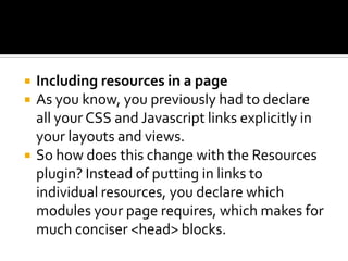  Including resources in a page
 As you know, you previously had to declare
all your CSS and Javascript links explicitly in
your layouts and views.
 So how does this change with the Resources
plugin? Instead of putting in links to
individual resources, you declare which
modules your page requires, which makes for
much conciser <head> blocks.
 
