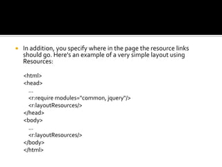  In addition, you specify where in the page the resource links
should go. Here's an example of a very simple layout using
Resources:
<html>
<head>
...
<r:require modules="common, jquery"/>
<r:layoutResources/>
</head>
<body>
...
<r:layoutResources/>
</body>
</html>
 
