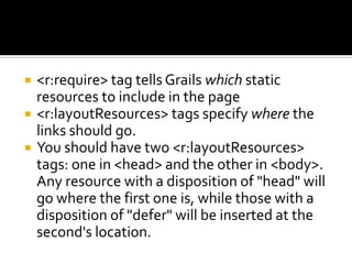  <r:require> tag tells Grails which static
resources to include in the page
 <r:layoutResources> tags specify where the
links should go.
 You should have two <r:layoutResources>
tags: one in <head> and the other in <body>.
Any resource with a disposition of "head" will
go where the first one is, while those with a
disposition of "defer" will be inserted at the
second's location.
 