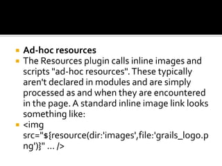  Ad-hoc resources
 The Resources plugin calls inline images and
scripts "ad-hoc resources".These typically
aren't declared in modules and are simply
processed as and when they are encountered
in the page.A standard inline image link looks
something like:
 <img
src="${resource(dir:'images',file:'grails_logo.p
ng')}" ... />
 
