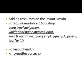  Adding resources on the layout->main
 <r:require modules=" bootstrap,
bootstrapNavigation,
validationEngine,maskedInput,
smartPagination, jqueryTmpl, jqueryUi, jquery,
toolTip " />
 <g:layoutHead />
 <r:layoutResources />
 