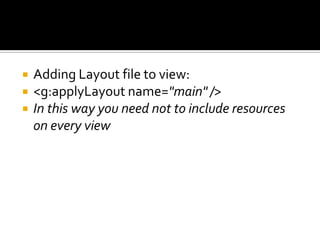  Adding Layout file to view:
 <g:applyLayout name="main" />
 In this way you need not to include resources
on every view
 