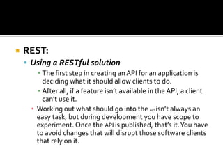  REST:
 Using a RESTful solution
▪ The first step in creating an API for an application is
deciding what it should allow clients to do.
▪ After all, if a feature isn’t available in the API, a client
can’t use it.
▪ Working out what should go into the API isn’t always an
easy task, but during development you have scope to
experiment. Once the API is published, that’s it.You have
to avoid changes that will disrupt those software clients
that rely on it.
 