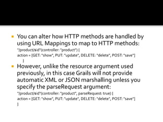  You can alter how HTTP methods are handled by
using URL Mappings to map to HTTP methods:
"/product/$id"(controller: "product") {
action = [GET: "show", PUT: "update", DELETE: "delete", POST: "save"]
}
 However, unlike the resource argument used
previously, in this case Grails will not provide
automatic XML or JSON marshalling unless you
specify the parseRequest argument:
"/product/$id"(controller: "product", parseRequest: true) {
action = [GET: "show", PUT: "update", DELETE: "delete", POST: "save"]
}
 
