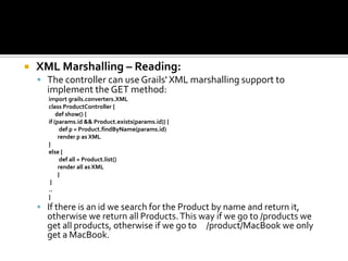  XML Marshalling – Reading:
 The controller can use Grails' XML marshalling support to
implement the GET method:
import grails.converters.XML
class ProductController {
def show() {
if (params.id && Product.exists(params.id)) {
def p = Product.findByName(params.id)
render p as XML
}
else {
def all = Product.list()
render all as XML
}
}
..
}
 If there is an id we search for the Product by name and return it,
otherwise we return all Products.This way if we go to /products we
get all products, otherwise if we go to /product/MacBook we only
get a MacBook.
 