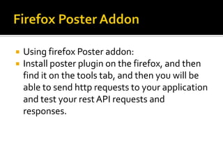  Using firefox Poster addon:
 Install poster plugin on the firefox, and then
find it on the tools tab, and then you will be
able to send http requests to your application
and test your rest API requests and
responses.
 