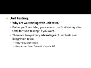  UnitTesting:
 Why are we starting with unit tests?
 But as you’ll see later, you can also use Grails integration
tests for “unit testing” if you want.
 There are two primary advantages of unit tests over
integration tests:
▪ They’re quicker to run.
▪ You can run them from within your IDE.
 
