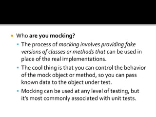  Who are you mocking?
 The process of mocking involves providing fake
versions of classes or methods that can be used in
place of the real implementations.
 The cool thing is that you can control the behavior
of the mock object or method, so you can pass
known data to the object under test.
 Mocking can be used at any level of testing, but
it’s most commonly associated with unit tests.
 