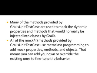 Many of the methods provided by
GrailsUnitTestCase are used to mock the dynamic
properties and methods that would normally be
injected into classes by Grails.
 All of the mock*() methods provided by
GrailsUnitTestCase use metaclass programming to
add mock properties, methods, and objects.That
means you can add your own or override the
existing ones to fine-tune the behavior.
 