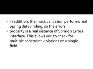  In addition, the mock validation performs real
Spring databinding, so the errors
 property is a real instance of Spring’s Errors
interface.This allows you to check for
multiple constraint violations on a single
field.
 