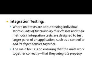 IntegrationTesting:
 Where unit tests are about testing individual,
atomic units of functionality (like classes and their
methods), integration tests are designed to test
larger parts of an application, such as a controller
and its dependencies together.
 The main focus is on ensuring that the units work
together correctly—that they integrate properly.
 