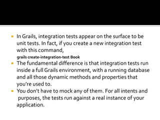  In Grails, integration tests appear on the surface to be
unit tests. In fact, if you create a new integration test
with this command,
grails create-integration-test Book
 The fundamental difference is that integration tests run
inside a full Grails environment, with a running database
and all those dynamic methods and properties that
you’re used to.
 You don’t have to mock any of them. For all intents and
purposes, the tests run against a real instance of your
application.
 