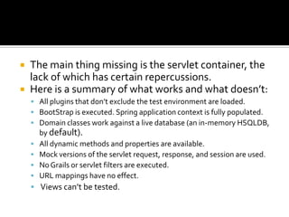  The main thing missing is the servlet container, the
lack of which has certain repercussions.
 Here is a summary of what works and what doesn’t:
 All plugins that don’t exclude the test environment are loaded.
 BootStrap is executed. Spring application context is fully populated.
 Domain classes work against a live database (an in-memory HSQLDB,
by default).
 All dynamic methods and properties are available.
 Mock versions of the servlet request, response, and session are used.
 NoGrails or servlet filters are executed.
 URL mappings have no effect.
 Views can’t be tested.
 