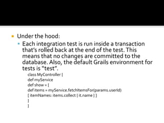  Under the hood:
 Each integration test is run inside a transaction
that’s rolled back at the end of the test.This
means that no changes are committed to the
database. Also, the default Grails environment for
tests is “test”.
class MyController {
def myService
def show = {
def items = myService.fetchItemsFor(params.userId)
[ itemNames: items.collect { it.name } ]
}
}
 