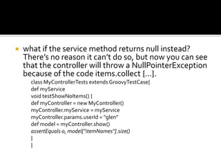  what if the service method returns null instead?
There’s no reason it can’t do so, but now you can see
that the controller will throw a NullPointerException
because of the code items.collect {...}.
class MyControllerTests extends GroovyTestCase{
def myService
void testShowNoItems() {
def myController = new MyController()
myController.myService = myService
myController.params.userId = "glen"
def model = myController.show()
assertEquals 0, model["itemNames"].size()
}
}
 