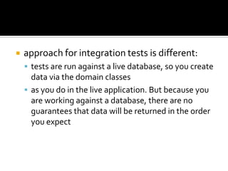  approach for integration tests is different:
 tests are run against a live database, so you create
data via the domain classes
 as you do in the live application. But because you
are working against a database, there are no
guarantees that data will be returned in the order
you expect
 