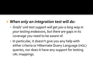  When only an integration test will do:
 Grails’ unit test support will get you a long way in
your testing endeavors, but there are gaps in its
coverage you need to be aware of.
 In particular, it doesn’t give you any help with
either criteria or Hibernate Query Language (HQL)
queries, nor does it have any support for testing
URL mappings.
 