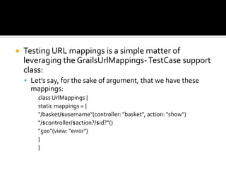  Testing URL mappings is a simple matter of
leveraging the GrailsUrlMappings-TestCase support
class:
 Let’s say, for the sake of argument, that we have these
mappings:
class UrlMappings {
static mappings = {
"/basket/$username"(controller: "basket", action: "show")
"/$controller/$action?/$id?"()
"500"(view: "error")
}
}
 