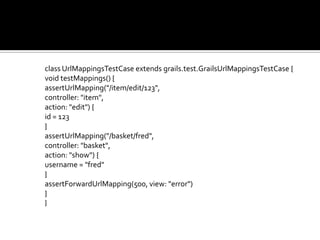 class UrlMappingsTestCase extends grails.test.GrailsUrlMappingsTestCase {
void testMappings() {
assertUrlMapping("/item/edit/123",
controller: "item",
action: "edit") {
id = 123
}
assertUrlMapping("/basket/fred",
controller: "basket",
action: "show") {
username = "fred"
}
assertForwardUrlMapping(500, view: "error")
}
}
 