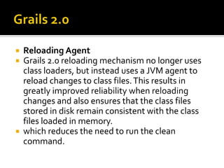  Reloading Agent
 Grails 2.0 reloading mechanism no longer uses
class loaders, but instead uses a JVM agent to
reload changes to class files.This results in
greatly improved reliability when reloading
changes and also ensures that the class files
stored in disk remain consistent with the class
files loaded in memory.
 which reduces the need to run the clean
command.
 