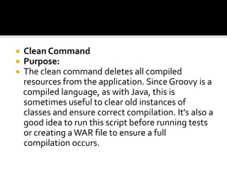  Clean Command
 Purpose:
 The clean command deletes all compiled
resources from the application. Since Groovy is a
compiled language, as with Java, this is
sometimes useful to clear old instances of
classes and ensure correct compilation. It's also a
good idea to run this script before running tests
or creating aWAR file to ensure a full
compilation occurs.
 