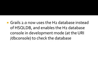  Grails 2.0 now uses the H2 database instead
of HSQLDB, and enables the H2 database
console in development mode (at the URI
/dbconsole) to check the database
 