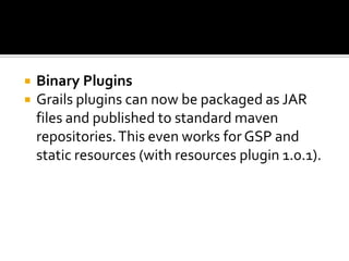  Binary Plugins
 Grails plugins can now be packaged as JAR
files and published to standard maven
repositories.This even works for GSP and
static resources (with resources plugin 1.0.1).
 