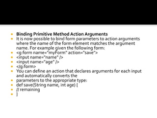  Binding Primitive Method Action Arguments
 It is now possible to bind form parameters to action arguments
where the name of the form element matches the argument
name. For example given the following form:
 <g:form name="myForm" action="save">
 <input name="name" />
 <input name="age" />
 </g:form>
 You can define an action that declares arguments for each input
and automatically converts the
 parameters to the appropriate type:
 def save(String name, int age) {
 // remaining
 }
 