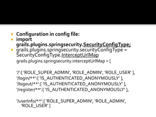  Configuration in config file:
 import
grails.plugins.springsecurity.SecurityConfigType;
 grails.plugins.springsecurity.securityConfigType =
SecurityConfigType.InterceptUrlMap
grails.plugins.springsecurity.interceptUrlMap = [
'/':[ 'ROLE_SUPER_ADMIN', 'ROLE_ADMIN', 'ROLE_USER' ],
'/login/**':[ 'IS_AUTHENTICATED_ANONYMOUSLY' ],
'/logout/**':[ 'IS_AUTHENTICATED_ANONYMOUSLY' ],
'/register/**':[ 'IS_AUTHENTICATED_ANONYMOUSLY' ],
'/userInfo/**':[ 'ROLE_SUPER_ADMIN', 'ROLE_ADMIN',
'ROLE_USER' ]
 