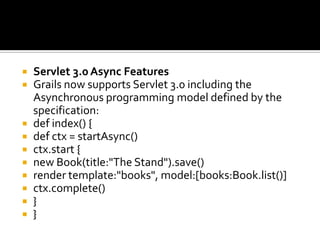  Servlet 3.0 Async Features
 Grails now supports Servlet 3.0 including the
Asynchronous programming model defined by the
specification:
 def index() {
 def ctx = startAsync()
 ctx.start {
 new Book(title:"The Stand").save()
 render template:"books", model:[books:Book.list()]
 ctx.complete()
 }
 }
 