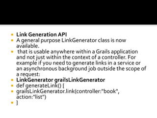  Link Generation API
 A general purpose LinkGenerator class is now
available.
 that is usable anywhere within a Grails application
and not just within the context of a controller. For
example if you need to generate links in a service or
an asynchronous background job outside the scope of
a request:
 LinkGenerator grailsLinkGenerator
 def generateLink() {
 grailsLinkGenerator.link(controller:"book",
action:"list")
 }
 