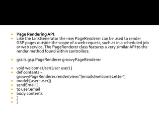  Page RenderingAPI:
 Like the LinkGenerator the new PageRenderer can be used to render
GSP pages outside the scope of a web request, such as in a scheduled job
or web service.The PageRenderer class features a very similarAPI to the
render method found within controllers:
 grails.gsp.PageRenderer groovyPageRenderer
 void welcomeUser(User user) {
 def contents =
groovyPageRenderer.render(view:"/emails/welcomeLetter",
 model:[user: user])
 sendEmail {
 to user.email
 body contents
 }
 }
 
