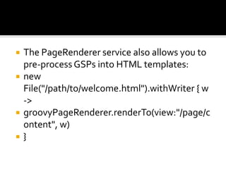  The PageRenderer service also allows you to
pre-process GSPs into HTML templates:
 new
File("/path/to/welcome.html").withWriter { w
->
 groovyPageRenderer.renderTo(view:"/page/c
ontent", w)
 }
 