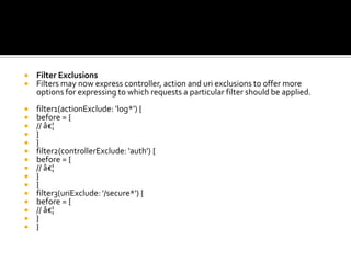  Filter Exclusions
 Filters may now express controller, action and uri exclusions to offer more
options for expressing to which requests a particular filter should be applied.
 filter1(actionExclude: 'log*') {
 before = {
 // â€¦
 }
 }
 filter2(controllerExclude: 'auth') {
 before = {
 // â€¦
 }
 }
 filter3(uriExclude: '/secure*') {
 before = {
 // â€¦
 }
 }
 