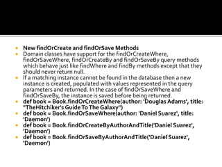  New findOrCreate and findOrSave Methods
 Domain classes have support for the findOrCreateWhere,
findOrSaveWhere, findOrCreateBy and findOrSaveBy query methods
which behave just like findWhere and findBy methods except that they
should never return null.
 If a matching instance cannot be found in the database then a new
instance is created, populated with values represented in the query
parameters and returned. In the case of findOrSaveWhere and
findOrSaveBy, the instance is saved before being returned.
 def book = Book.findOrCreateWhere(author: 'Douglas Adams', title:
"TheHitchiker's GuideToThe Galaxy")
 def book = Book.findOrSaveWhere(author: 'Daniel Suarez', title:
'Daemon')
 def book = Book.findOrCreateByAuthorAndTitle('Daniel Suarez',
'Daemon')
 def book = Book.findOrSaveByAuthorAndTitle('Daniel Suarez',
'Daemon')
 