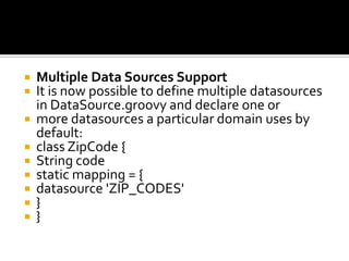  Multiple Data Sources Support
 It is now possible to define multiple datasources
in DataSource.groovy and declare one or
 more datasources a particular domain uses by
default:
 class ZipCode {
 String code
 static mapping = {
 datasource 'ZIP_CODES'
 }
 }
 