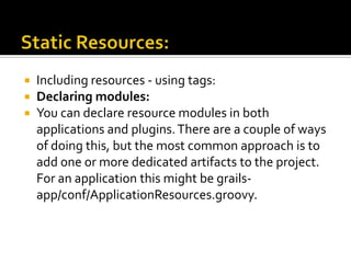  Including resources - using tags:
 Declaring modules:
 You can declare resource modules in both
applications and plugins.There are a couple of ways
of doing this, but the most common approach is to
add one or more dedicated artifacts to the project.
For an application this might be grails-
app/conf/ApplicationResources.groovy.
 