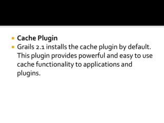  Cache Plugin
 Grails 2.1 installs the cache plugin by default.
This plugin provides powerful and easy to use
cache functionality to applications and
plugins.
 