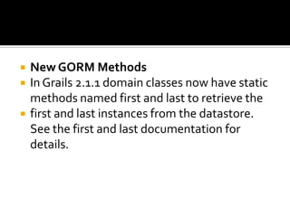  New GORM Methods
 In Grails 2.1.1 domain classes now have static
methods named first and last to retrieve the
 first and last instances from the datastore.
See the first and last documentation for
details.
 