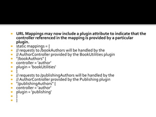 URL Mappings may now include a plugin attribute to indicate that the
controller referenced in the mapping is provided by a particular
plugin.
 static mappings = {
 // requests to /bookAuthors will be handled by the
 // AuthorController provided by the BookUtilities plugin
 "/bookAuthors" {
 controller = 'author'
 plugin = 'bookUtilities'
 }
 // requests to /publishingAuthors will be handled by the
 // AuthorController provided by the Publishing plugin
 "/publishingAuthors" {
 controller = 'author'
 plugin = 'publishing'
 }
 }
 