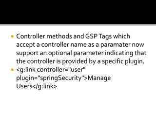  Controller methods and GSPTags which
accept a controller name as a paramater now
support an optional parameter indicating that
the controller is provided by a specific plugin.
 <g:link controller="user"
plugin="springSecurity">Manage
Users</g:link>
 
