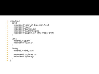  modules = {
 core {
 resource url: 'js/core.js', disposition: 'head'
 resource url: 'js/ui.js'
 resource url: 'css/main.css'
 resource url: 'css/branding.css'
 resource url: 'css/print.css', attrs: [media: 'print']
 }

 utils {
 dependsOn 'jquery'
 resource url: 'js/utils.js'
 }

 forms {
 dependsOn 'core', 'utils'

 resource url: 'css/forms.css'
 resource url: 'js/forms.js'
 }
 }
 
