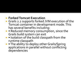  ForkedTomcat Execution
 Grails 2.2 supports forked JVM execution of the
Tomcat container in development mode.This
has several benefits including:
 • Reduced memory consumption, since the
Grails build system can exit
 • Isolation of the build classpath from the
runtime classpath
 •The ability to deploy other Grails/Spring
applications in parallel without conflicting
dependencies
 
